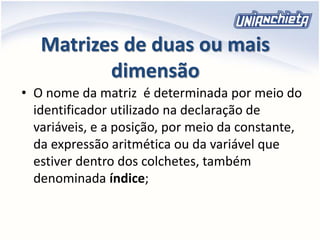 Matrizes de duas ou mais
dimensão
• O nome da matriz é determinada por meio do
identificador utilizado na declaração de
variáveis, e a posição, por meio da constante,
da expressão aritmética ou da variável que
estiver dentro dos colchetes, também
denominada índice;
 