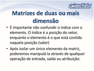 Matrizes de duas ou mais
dimensão
• É importante não confundir o índice com o
elemento. O índice é a posição do vetor,
enquanto o elemento é o que está contido
naquela posição (valor)
• Após isolar um único elemento da matriz,
poderemos manipulá-la através de qualquer
operação de entrada, saída ou atribuição:
 
