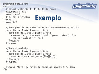 Exemplo
programa soma_aluno
var
tipo mat = Matriz[1..4][1..3] de reais
mat_notas : mat
soma : real
lin, col : inteiro
inicio
soma  0
//laço para leitura das notas e armazenamento na matriz
para lin de 1 até 4 passo 1 faça
para col de 1 até 3 passo 1 faça
escreva “Digite a nota”, col, “para o aluno”, lin
leia mat_notas[lin][col]
fim_para
fim_para
//laço acumulador
para lin de 1 até 4 passo 1 faça
para col de 1 até 3 passo 1 faça
soma  soma + mat_notas[lin][col]
fim_para
fim_para
escreva “Total de notas de todas as provas é:”, Soma
fim
 