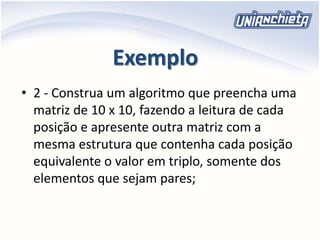 Exemplo
• 2 - Construa um algoritmo que preencha uma
matriz de 10 x 10, fazendo a leitura de cada
posição e apresente outra matriz com a
mesma estrutura que contenha cada posição
equivalente o valor em triplo, somente dos
elementos que sejam pares;
 