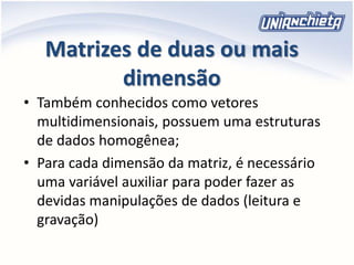 Matrizes de duas ou mais
dimensão
• Também conhecidos como vetores
multidimensionais, possuem uma estruturas
de dados homogênea;
• Para cada dimensão da matriz, é necessário
uma variável auxiliar para poder fazer as
devidas manipulações de dados (leitura e
gravação)
 