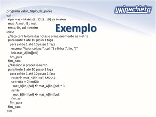 Exemplo
programa valor_triplo_de_pares
var
tipo mat = Matriz[1..10][1..10] de inteiros
mat_A, mat_B : mat
resto, lin, col : inteiro
inicio
//laço para leitura das notas e armazenamento na matriz
para lin de 1 até 10 passo 1 faça
para col de 1 até 10 passo 1 faça
escreva “Valor coluna[”, col, “] e linha [“, lin, “]”
leia mat_A[lin][col]
fim_para
fim_para
//Fazendo o processamento
para lin de 1 até 10 passo 1 faça
para col de 1 até 10 passo 1 faça
resto  mat_A[lin][col] MOD 2
se (resto = 0) então
mat_B[lin][col]  mat_A[lin][col] * 3
senão
mat_B[lin][col]  mat_A[lin][col]
fim_se
fim_para
fim_para
fim
 