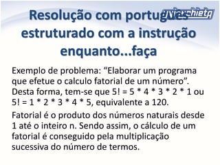 Resolução com português
estruturado com a instrução
enquanto...faça
Exemplo de problema: “Elaborar um programa
que efetue o calculo fatorial de um número”.
Desta forma, tem-se que 5! = 5 * 4 * 3 * 2 * 1 ou
5! = 1 * 2 * 3 * 4 * 5, equivalente a 120.
Fatorial é o produto dos números naturais desde
1 até o inteiro n. Sendo assim, o cálculo de um
fatorial é conseguido pela multiplicação
sucessiva do número de termos.
 