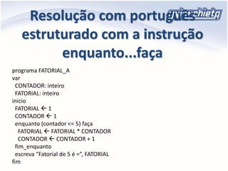 Resolução com português
estruturado com a instrução
enquanto...faça
programa FATORIAL_A
var
CONTADOR: inteiro
FATORIAL: inteiro
inicio
FATORIAL  1
CONTADOR  1
enquanto (contador <= 5) faça
FATORIAL  FATORIAL * CONTADOR
CONTADOR  CONTADOR + 1
fim_enquanto
escreva “Fatorial de 5 é =”, FATORIAL
fim
 