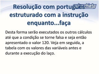 Resolução com português
estruturado com a instrução
enquanto...faça
Desta forma serão executados os outros cálculos
até que a condição se torne falsa e seja então
apresentado o valor 120. Veja em seguida, a
tabela com os valores das variáveis antes e
durante a execução do laço.
 