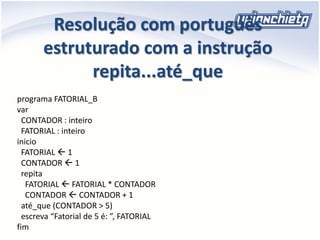 Resolução com português
estruturado com a instrução
repita...até_que
programa FATORIAL_B
var
CONTADOR : inteiro
FATORIAL : inteiro
inicio
FATORIAL  1
CONTADOR  1
repita
FATORIAL  FATORIAL * CONTADOR
CONTADOR  CONTADOR + 1
até_que (CONTADOR > 5)
escreva “Fatorial de 5 é: ”, FATORIAL
fim
 