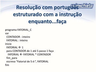 Resolução com português
estruturado com a instrução
enquanto...faça
programa FATORIAL_C
var
CONTADOR : inteiro
FATORIAL : inteiro
inicio
FATORIAL  1
para CONTADOR de 1 até 5 passo 1 faça
FATORIAL  FATORIAL * CONTADOR
fim_para
escreva “Fatorial de 5 é:”, FATORIAL
fim
 