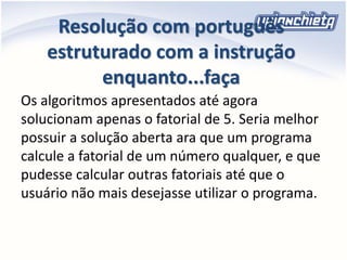 Resolução com português
estruturado com a instrução
enquanto...faça
Os algoritmos apresentados até agora
solucionam apenas o fatorial de 5. Seria melhor
possuir a solução aberta ara que um programa
calcule a fatorial de um número qualquer, e que
pudesse calcular outras fatoriais até que o
usuário não mais desejasse utilizar o programa.
 