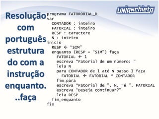Resolução
com
português
estrutura
do com a
instrução
enquanto.
..faça
programa FATORORIAL_D
var
CONTADOR : inteiro
FATORIAL : inteiro
RESP : caractere
N : inteiro
inicio
RESP  “SIM”
enquanto (RESP = “SIM”) faça
FATORIAL  1
escreva “Fatorial de um número: ”
leia N
para CONTADOR de 1 até N passo 1 faça
FATORIAL  FATORIAL * CONTADOR
fim_para
escreva “Fatorial de ”, N, “é ”, FATORIAL
escreva “Deseja continuar?”
leia RESP
fim_enquanto
fim
 