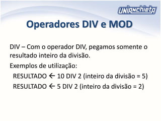 Operadores DIV e MOD
DIV – Com o operador DIV, pegamos somente o
resultado inteiro da divisão.
Exemplos de utilização:
RESULTADO  10 DIV 2 (inteiro da divisão = 5)
RESULTADO  5 DIV 2 (inteiro da divisão = 2)
 