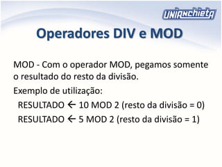 Operadores DIV e MOD
MOD - Com o operador MOD, pegamos somente
o resultado do resto da divisão.
Exemplo de utilização:
RESULTADO  10 MOD 2 (resto da divisão = 0)
RESULTADO  5 MOD 2 (resto da divisão = 1)
 