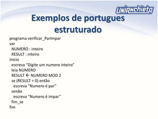Exemplos de portugues
estruturado
programa verificar_ParImpar
var
NUMERO : inteiro
RESULT : inteiro
inicio
escreva “Digite um numero inteiro”
leia NUMERO
RESULT  NUMERO MOD 2
se (RESULT = 0) então
escreva “Numero é par”
senão
escreva “Numero é impar”
fim_se
fim
 