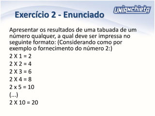 Apresentar os resultados de uma tabuada de um
número qualquer, a qual deve ser impressa no
seguinte formato: (Considerando como por
exemplo o fornecimento do número 2:)
2 X 1 = 2
2 X 2 = 4
2 X 3 = 6
2 X 4 = 8
2 x 5 = 10
(...)
2 X 10 = 20
Exercício 2 - Enunciado
 
