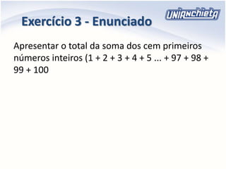 Exercício 3 - Enunciado
Apresentar o total da soma dos cem primeiros
números inteiros (1 + 2 + 3 + 4 + 5 ... + 97 + 98 +
99 + 100
 