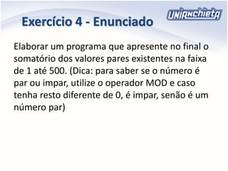 Exercício 4 - Enunciado
Elaborar um programa que apresente no final o
somatório dos valores pares existentes na faixa
de 1 até 500. (Dica: para saber se o número é
par ou impar, utilize o operador MOD e caso
tenha resto diferente de 0, é impar, senão é um
número par)
 
