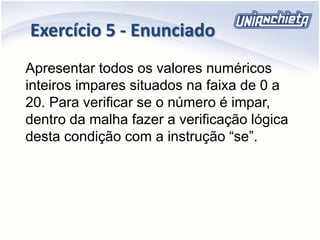 Exercício 5 - Enunciado
Apresentar todos os valores numéricos
inteiros impares situados na faixa de 0 a
20. Para verificar se o número é impar,
dentro da malha fazer a verificação lógica
desta condição com a instrução “se”.
 