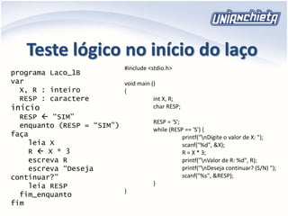 Teste lógico no início do laço
programa Laco_1B
var
X, R : inteiro
RESP : caractere
inicio
RESP  “SIM”
enquanto (RESP = “SIM”)
faça
leia X
R  X * 3
escreva R
escreva “Deseja
continuar?”
leia RESP
fim_enquanto
fim
#include <stdio.h>
void main ()
{
int X, R;
char RESP;
RESP = 'S';
while (RESP == 'S') {
printf("nDigite o valor de X: ");
scanf("%d", &X);
R = X * 3;
printf("nValor de R: %d", R);
printf("nDeseja continuar? (S/N) ");
scanf("%s", &RESP);
}
}
 