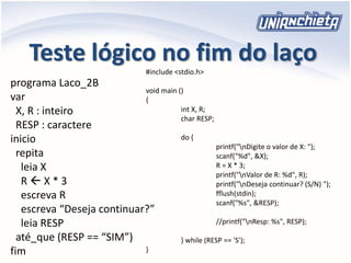 Teste lógico no fim do laço
programa Laco_2B
var
X, R : inteiro
RESP : caractere
inicio
repita
leia X
R  X * 3
escreva R
escreva “Deseja continuar?”
leia RESP
até_que (RESP == “SIM”)
fim
#include <stdio.h>
void main ()
{
int X, R;
char RESP;
do {
printf("nDigite o valor de X: ");
scanf("%d", &X);
R = X * 3;
printf("nValor de R: %d", R);
printf("nDeseja continuar? (S/N) ");
fflush(stdin);
scanf("%s", &RESP);
//printf("nResp: %s", RESP);
} while (RESP == 'S');
}
 