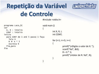 Repetição da Variável
de Controle
programa Laco_2C
var
X, R : inteiro
CONT : inteiro
inicio
para CONT de 1 até 5 passo 1 faça
leia X
R  X * 3
escreva R
fim_para
fim
#include <stdio.h>
void main ()
{
int X, R, i;
int CONT;
for (i=1; i<=5; i++)
{
printf("nDigite o valor de X: ");
scanf("%d", &X);
R = X * 3;
printf("nValor de R: %d", R);
}
}
 