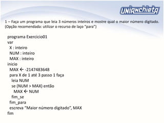 1 – Faça um programa que leia 3 números inteiros e mostre qual o maior número digitado.
(Opção recomendada: utilizar o recurso de laço “para”)
programa Exercicio01
var
X : inteiro
NUM : inteiro
MAX : inteiro
inicio
MAX  -2147483648
para X de 1 até 3 passo 1 faça
leia NUM
se (NUM > MAX) então
MAX  NUM
fim_se
fim_para
escreva “Maior número digitado”, MAX
fim
 