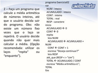 2 – Faça um programa que
calcule a média aritmética
de números inteiros, até
que o usuário decida sair
do programa. Obs: não
existe um número fixo
vezes que o laço se
repetirá. O usuário decide
quando não quer mais
calcular a média. (Opção
recomendada: utilizar os
laços “repita” ou
“enquanto”).
programa Exercicio02
var
NUM : inteiro
ACUMULADO : inteiro
CONT : inteiro
TOTAL : real
RESP : caractere
inicio
ACUMULADO  0
CONT  0
repita
leia NUM
ACUMULADO  ACUMULADO +
NUM
CONT  CONT + 1
escreva “Deseja continuar?”
leia RESP
até_que (RESP < > “sim”)
TOTAL  ACUMULADO / CONT
escreva “Média aritmética é:”,
TOTAL
fim
 