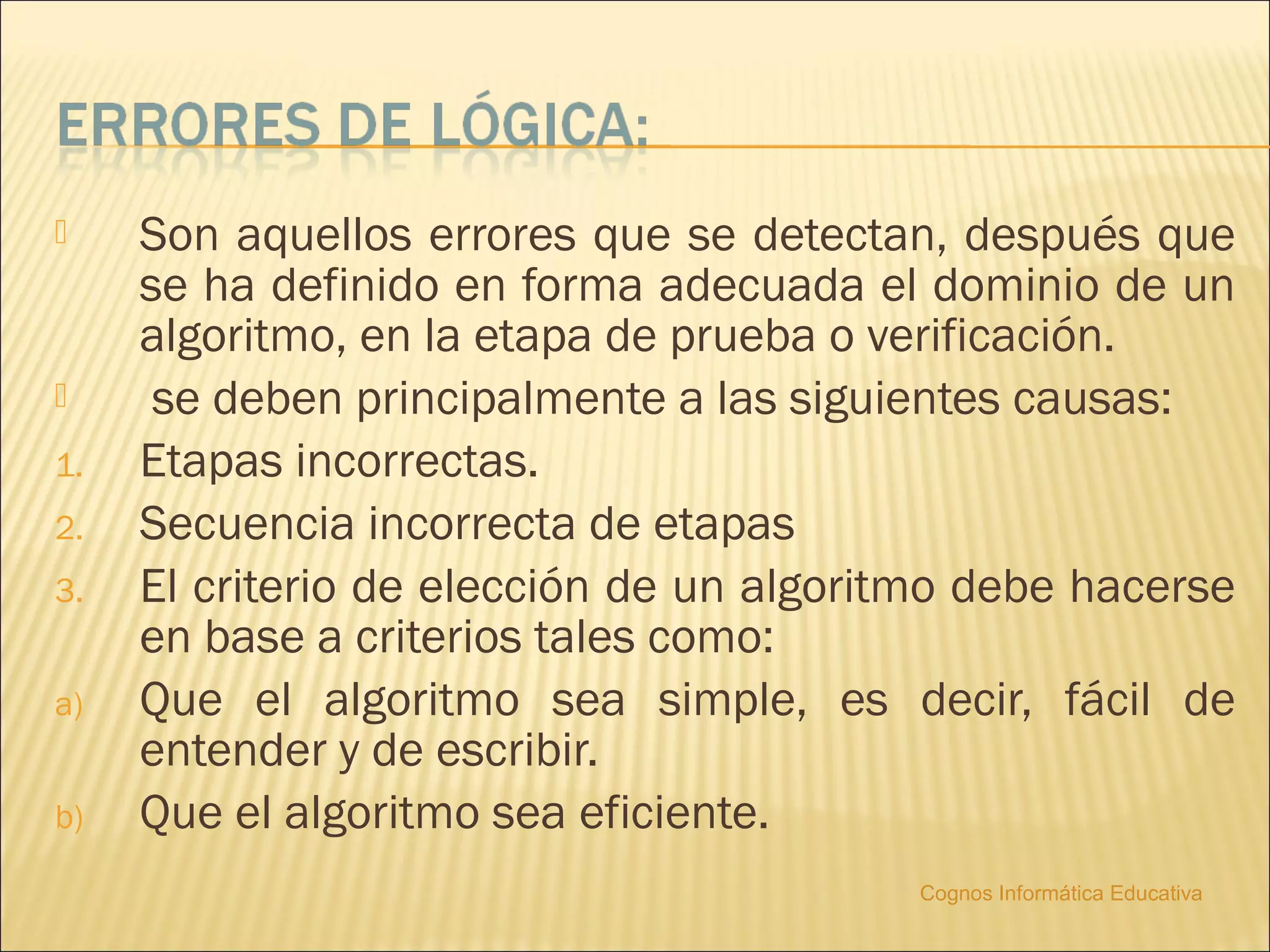     Son aquellos errores que se detectan, después que
     se ha definido en forma adecuada el dominio de un
     algoritmo, en la etapa de prueba o verificación.
     se deben principalmente a las siguientes causas:
1.   Etapas incorrectas.
2.   Secuencia incorrecta de etapas
3.   El criterio de elección de un algoritmo debe hacerse
     en base a criterios tales como:
a)   Que el algoritmo sea simple, es decir, fácil de
     entender y de escribir.
b)   Que el algoritmo sea eficiente.
                                          Cognos Informática Educativa
 