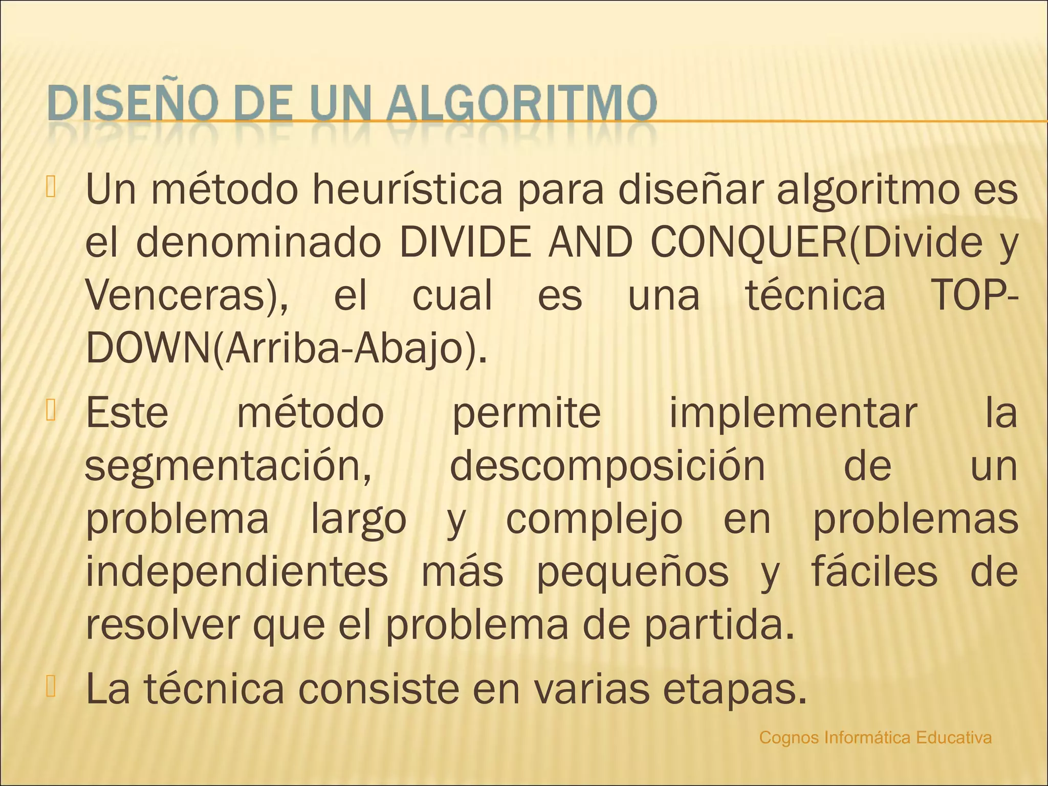    Un método heurística para diseñar algoritmo es
    el denominado DIVIDE AND CONQUER(Divide y
    Venceras), el cual es una técnica TOP-
    DOWN(Arriba-Abajo).
   Este método permite implementar la
    segmentación,      descomposición     de    un
    problema largo y complejo en problemas
    independientes más pequeños y fáciles de
    resolver que el problema de partida.
   La técnica consiste en varias etapas.
                                     Cognos Informática Educativa
 