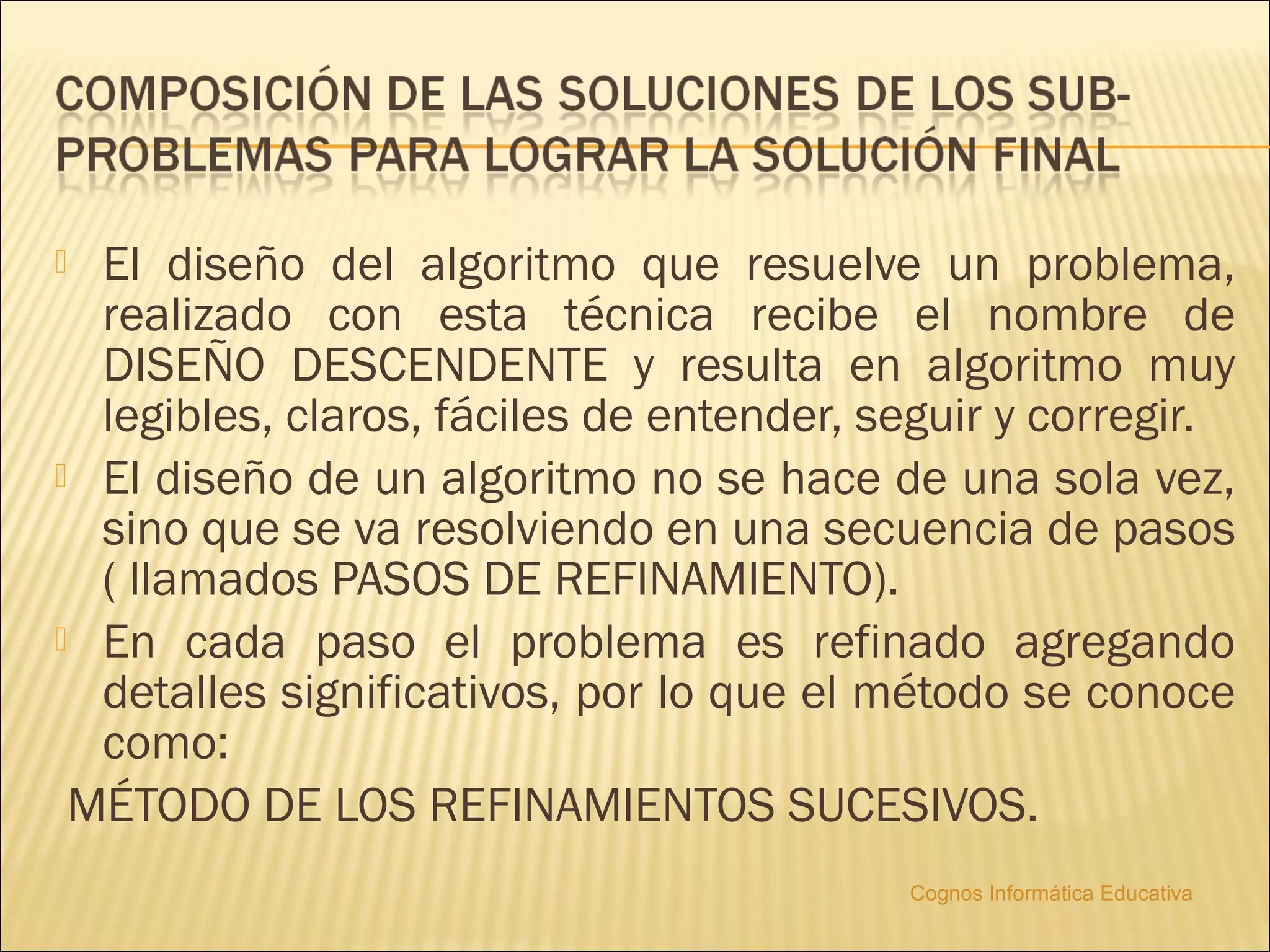  El diseño del algoritmo que resuelve un problema,
  realizado con esta técnica recibe el nombre de
  DISEÑO DESCENDENTE y resulta en algoritmo muy
  legibles, claros, fáciles de entender, seguir y corregir.
 El diseño de un algoritmo no se hace de una sola vez,
  sino que se va resolviendo en una secuencia de pasos
  ( llamados PASOS DE REFINAMIENTO).
 En cada paso el problema es refinado agregando
  detalles significativos, por lo que el método se conoce
  como:
 MÉTODO DE LOS REFINAMIENTOS SUCESIVOS.
                                          Cognos Informática Educativa
 