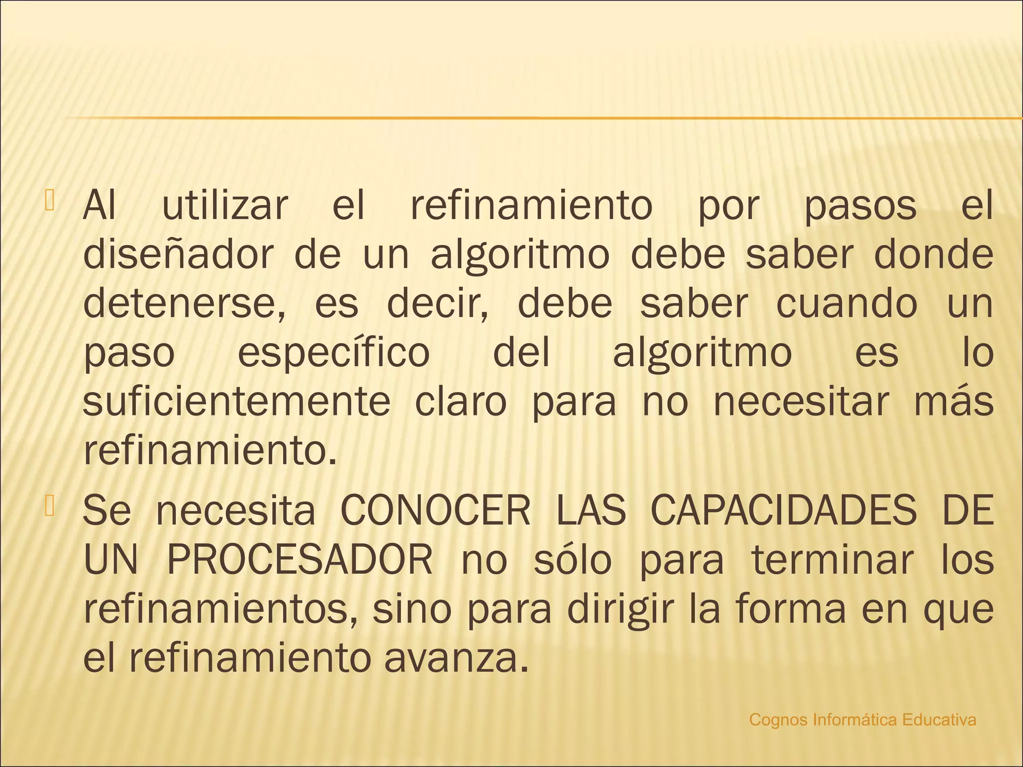   Al utilizar el refinamiento por pasos el
    diseñador de un algoritmo debe saber donde
    detenerse, es decir, debe saber cuando un
    paso específico del algoritmo es lo
    suficientemente claro para no necesitar más
    refinamiento.
   Se necesita CONOCER LAS CAPACIDADES DE
    UN PROCESADOR no sólo para terminar los
    refinamientos, sino para dirigir la forma en que
    el refinamiento avanza.
                                       Cognos Informática Educativa
 