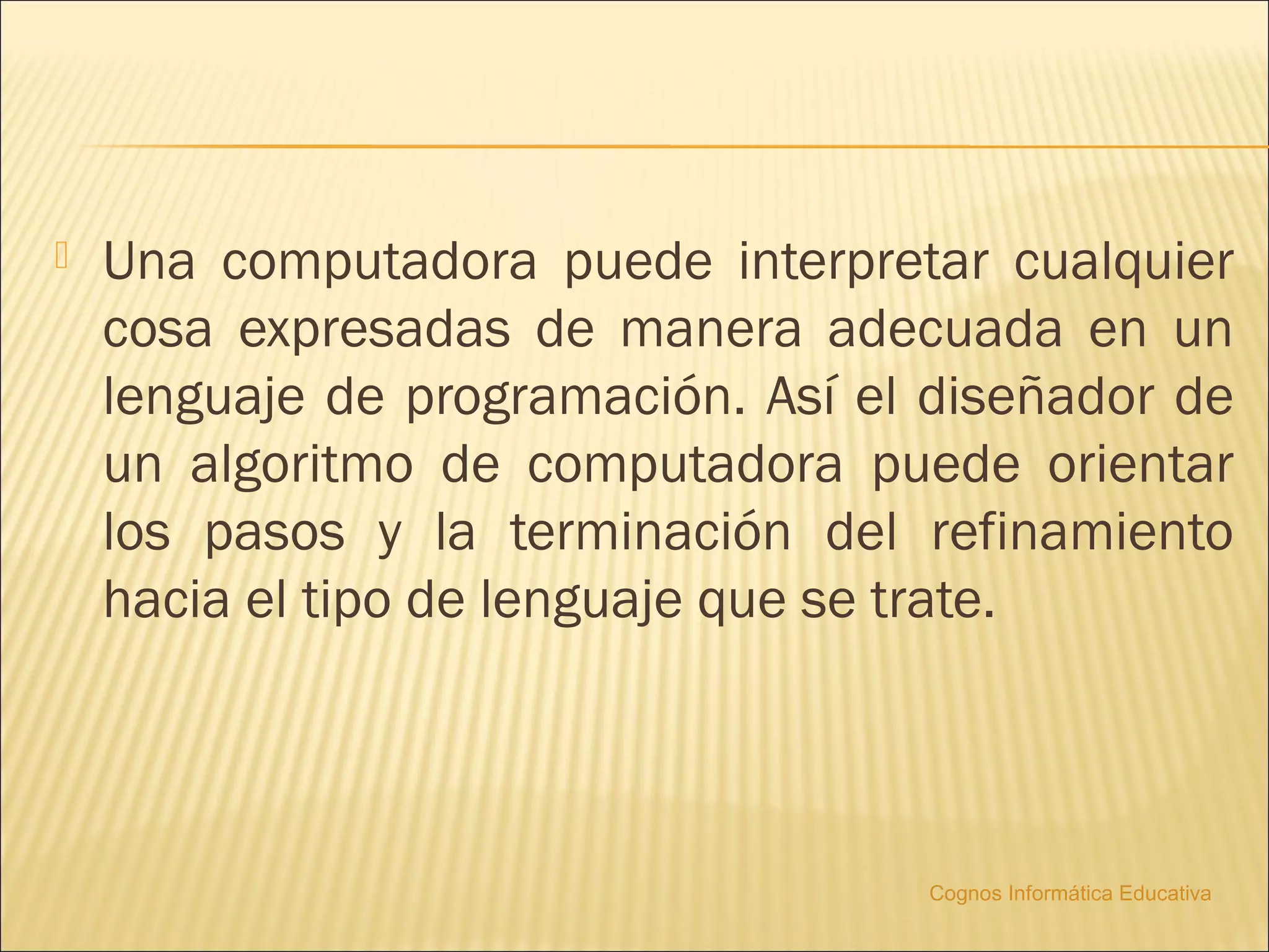    Una computadora puede interpretar cualquier
    cosa expresadas de manera adecuada en un
    lenguaje de programación. Así el diseñador de
    un algoritmo de computadora puede orientar
    los pasos y la terminación del refinamiento
    hacia el tipo de lenguaje que se trate.




                                    Cognos Informática Educativa
 