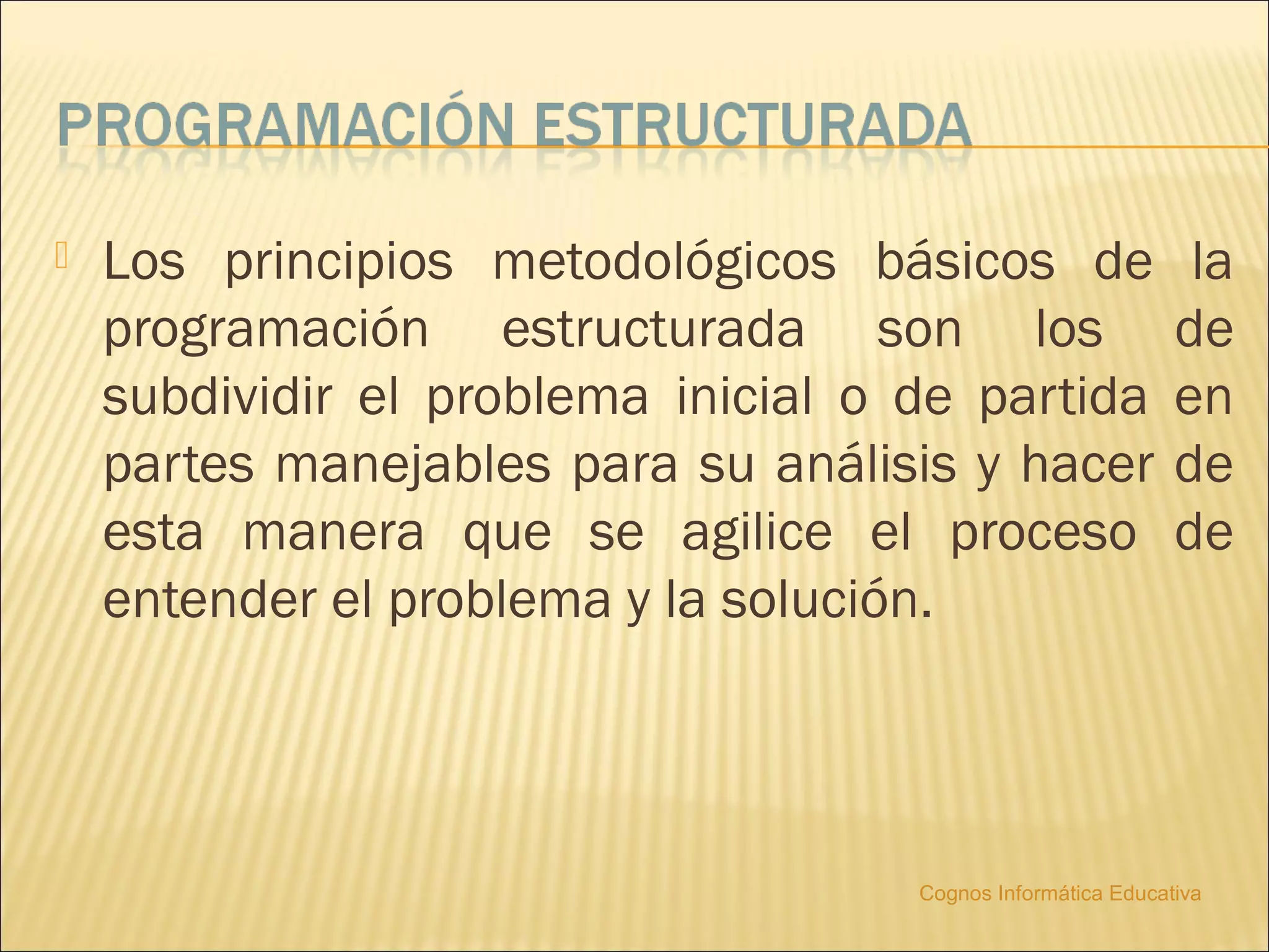    Los principios metodológicos básicos de                    la
    programación estructurada son los                         de
    subdividir el problema inicial o de partida               en
    partes manejables para su análisis y hacer                de
    esta manera que se agilice el proceso                     de
    entender el problema y la solución.




                                     Cognos Informática Educativa
 