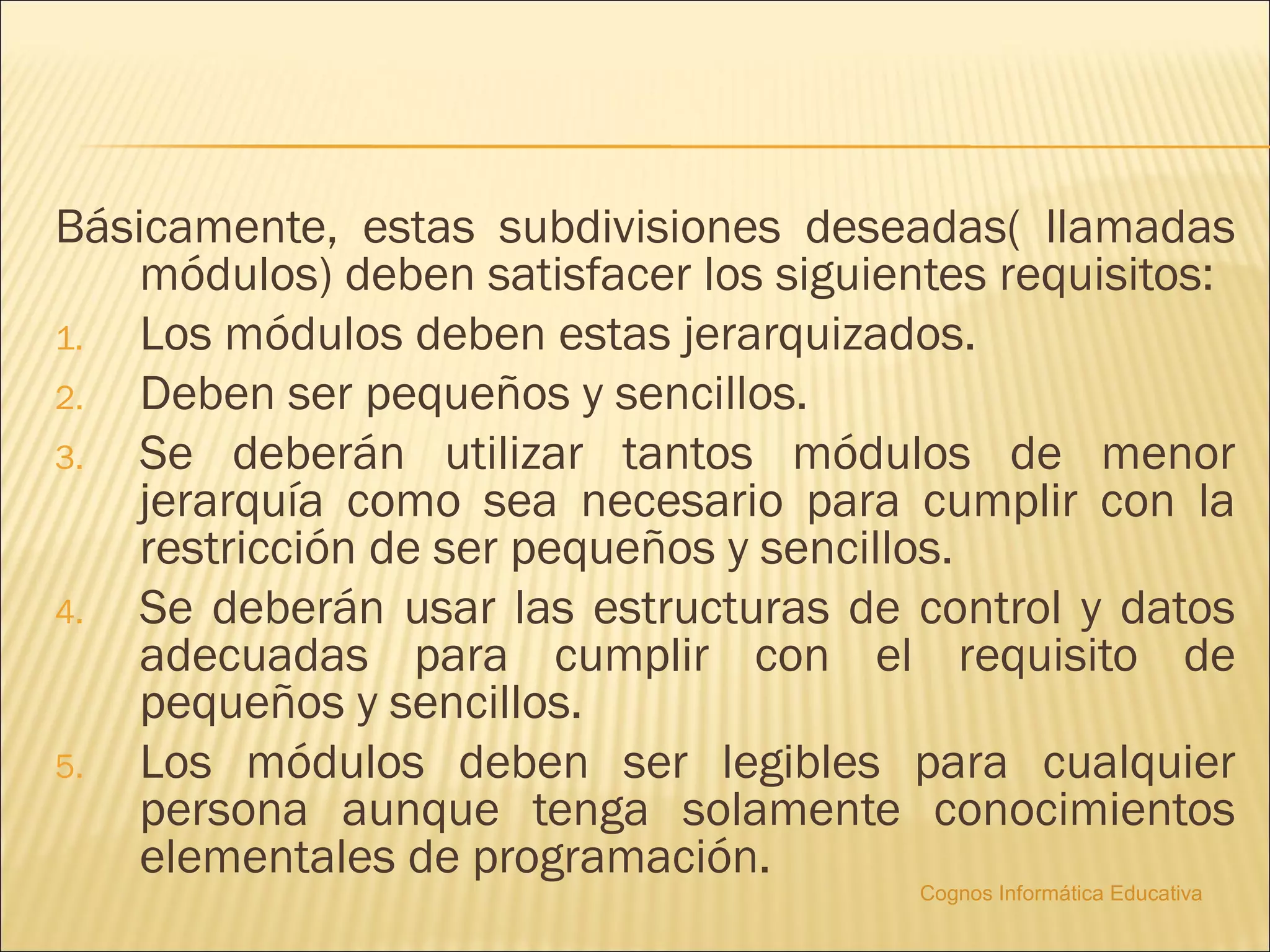 Básicamente, estas subdivisiones deseadas( llamadas
    módulos) deben satisfacer los siguientes requisitos:
1.  Los módulos deben estas jerarquizados.
2.  Deben ser pequeños y sencillos.
3.  Se deberán utilizar tantos módulos de menor
    jerarquía como sea necesario para cumplir con la
    restricción de ser pequeños y sencillos.
4.  Se deberán usar las estructuras de control y datos
    adecuadas para cumplir con el requisito de
    pequeños y sencillos.
5.  Los módulos deben ser legibles para cualquier
    persona aunque tenga solamente conocimientos
    elementales de programación.
                                         Cognos Informática Educativa
 