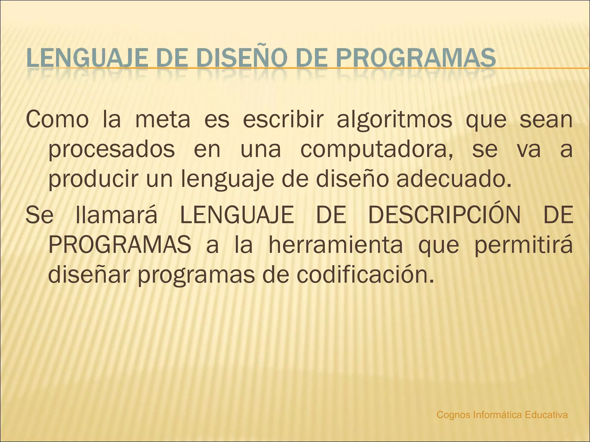 Como la meta es escribir algoritmos que sean
  procesados en una computadora, se va a
  producir un lenguaje de diseño adecuado.
Se llamará LENGUAJE DE DESCRIPCIÓN DE
  PROGRAMAS a la herramienta que permitirá
  diseñar programas de codificación.




                                Cognos Informática Educativa
 