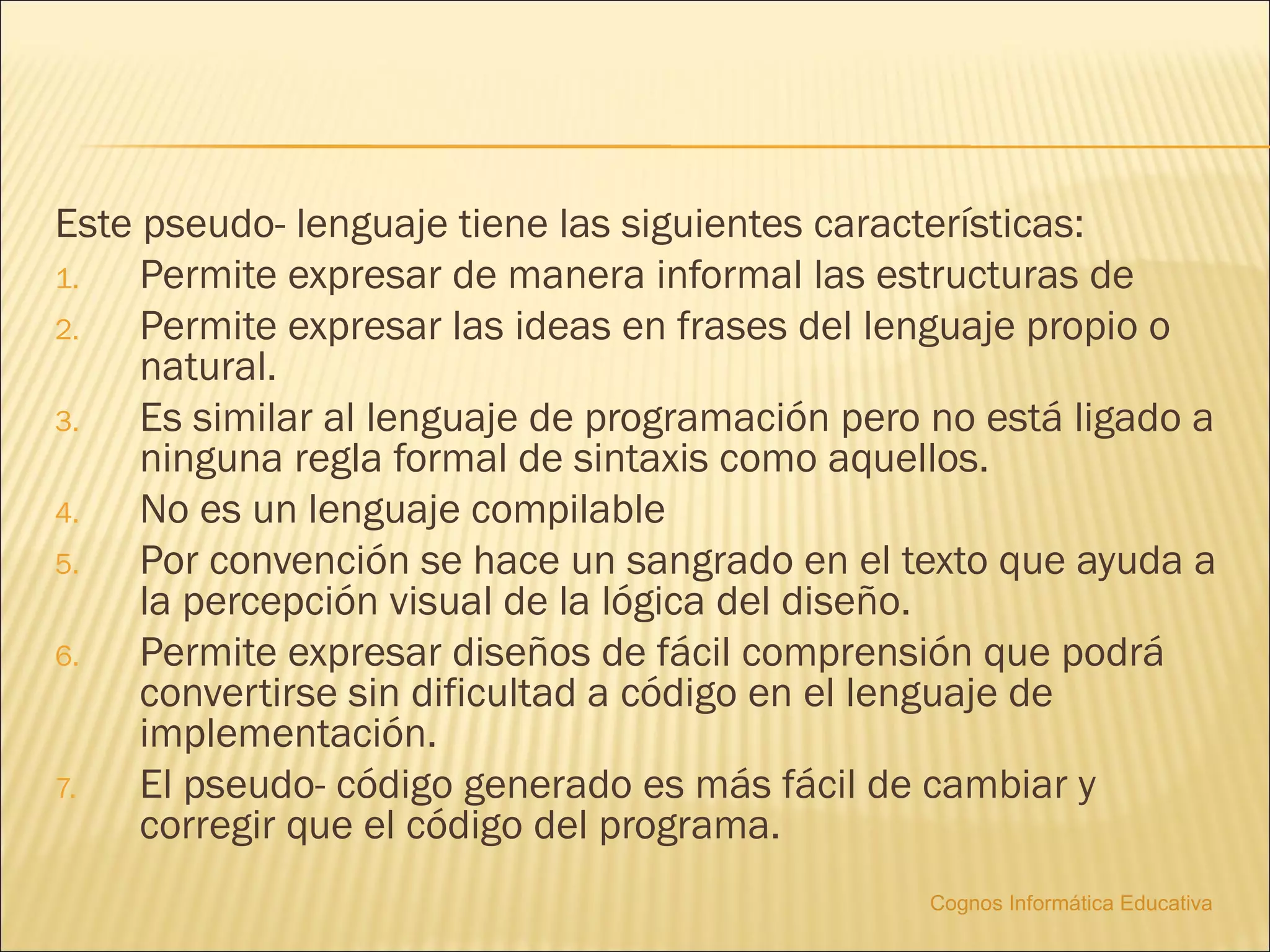 Este pseudo- lenguaje tiene las siguientes características:
1.   Permite expresar de manera informal las estructuras de
2.   Permite expresar las ideas en frases del lenguaje propio o
     natural.
3.   Es similar al lenguaje de programación pero no está ligado a
     ninguna regla formal de sintaxis como aquellos.
4.   No es un lenguaje compilable
5.   Por convención se hace un sangrado en el texto que ayuda a
     la percepción visual de la lógica del diseño.
6.   Permite expresar diseños de fácil comprensión que podrá
     convertirse sin dificultad a código en el lenguaje de
     implementación.
7.   El pseudo- código generado es más fácil de cambiar y
     corregir que el código del programa.
                                                Cognos Informática Educativa
 