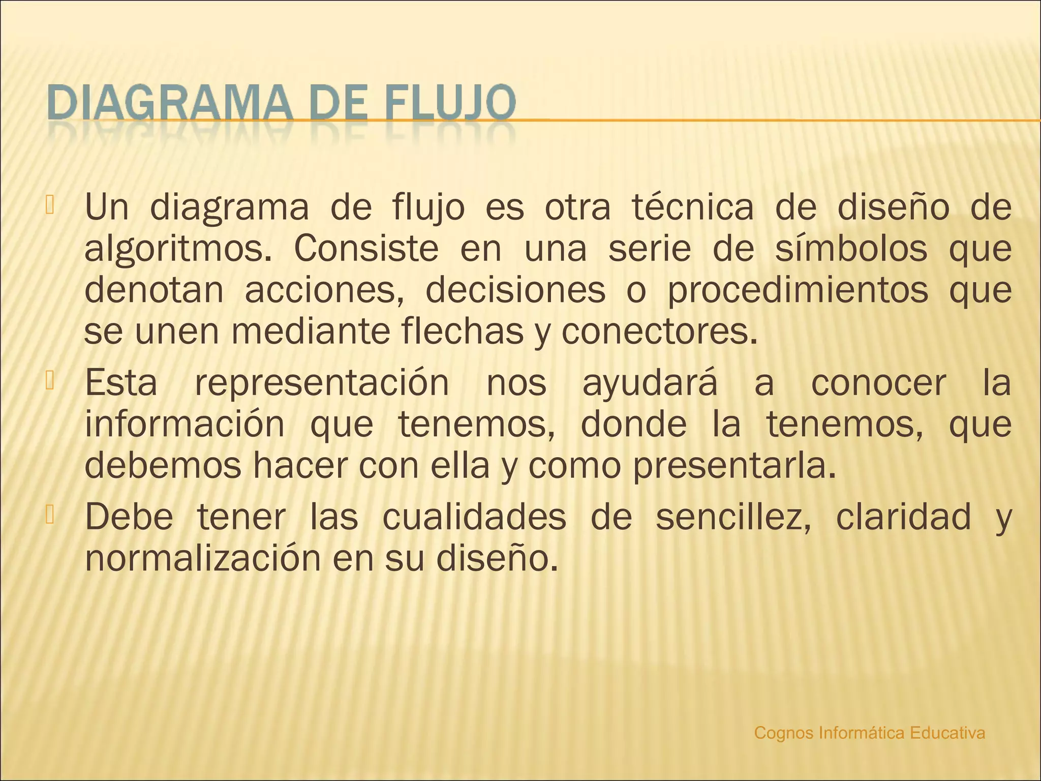    Un diagrama de flujo es otra técnica de diseño de
    algoritmos. Consiste en una serie de símbolos que
    denotan acciones, decisiones o procedimientos que
    se unen mediante flechas y conectores.
   Esta representación nos ayudará a conocer la
    información que tenemos, donde la tenemos, que
    debemos hacer con ella y como presentarla.
   Debe tener las cualidades de sencillez, claridad y
    normalización en su diseño.



                                        Cognos Informática Educativa
 