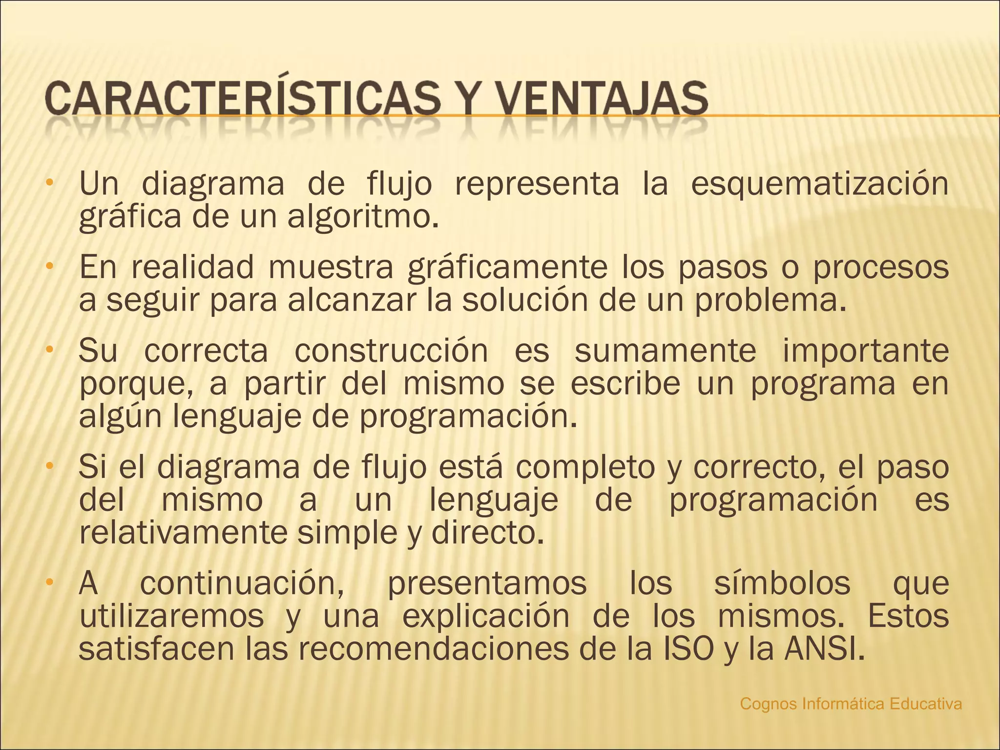 •   Un diagrama de flujo representa la esquematización
    gráfica de un algoritmo.
•   En realidad muestra gráficamente los pasos o procesos
    a seguir para alcanzar la solución de un problema.
•   Su correcta construcción es sumamente importante
    porque, a partir del mismo se escribe un programa en
    algún lenguaje de programación.
•   Si el diagrama de flujo está completo y correcto, el paso
    del mismo a un lenguaje de programación es
    relativamente simple y directo.
•   A continuación, presentamos los símbolos que
    utilizaremos y una explicación de los mismos. Estos
    satisfacen las recomendaciones de la ISO y la ANSI.
                                               Cognos Informática Educativa
 