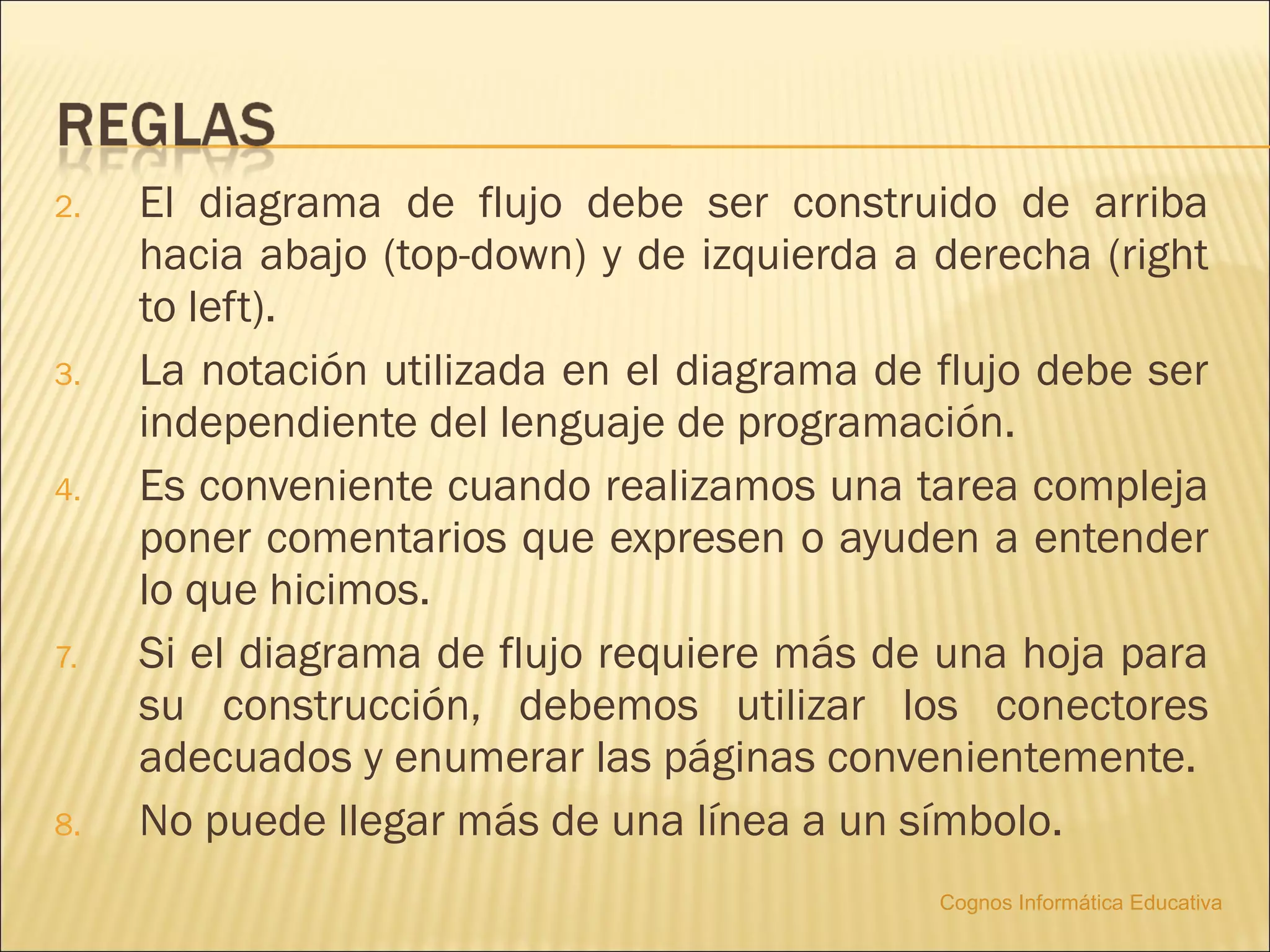 2.   El diagrama de flujo debe ser construido de arriba
     hacia abajo (top-down) y de izquierda a derecha (right
     to left).
3.   La notación utilizada en el diagrama de flujo debe ser
     independiente del lenguaje de programación.
4.   Es conveniente cuando realizamos una tarea compleja
     poner comentarios que expresen o ayuden a entender
     lo que hicimos.
7.   Si el diagrama de flujo requiere más de una hoja para
     su construcción, debemos utilizar los conectores
     adecuados y enumerar las páginas convenientemente.
8.   No puede llegar más de una línea a un símbolo.
                                             Cognos Informática Educativa
 