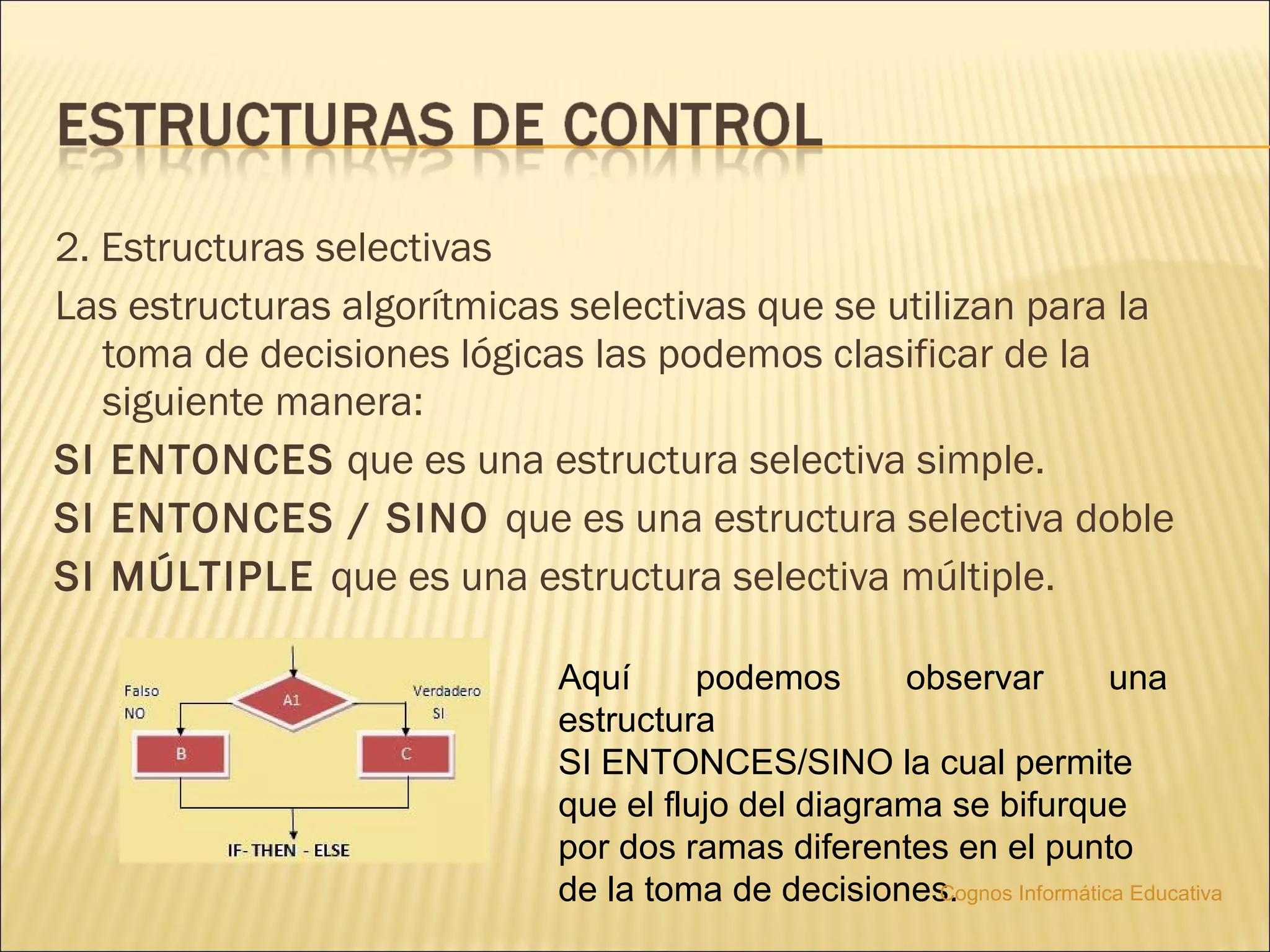2. Estructuras selectivas
Las estructuras algorítmicas selectivas que se utilizan para la
   toma de decisiones lógicas las podemos clasificar de la
   siguiente manera:
SI ENTONCES que es una estructura selectiva simple.
SI ENTONCES / SINO que es una estructura selectiva doble
SI MÚLTIPLE que es una estructura selectiva múltiple.

                            Aquí      podemos      observar           una
                            estructura
                            SI ENTONCES/SINO la cual permite
                            que el flujo del diagrama se bifurque
                            por dos ramas diferentes en el punto
                            de la toma de decisiones.Cognos Informática Educativa
 