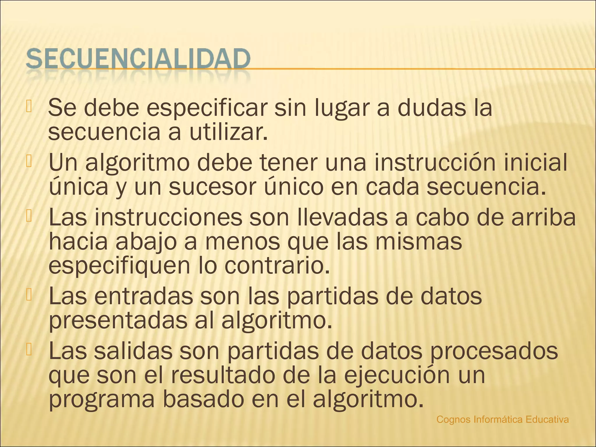    Se debe especificar sin lugar a dudas la
    secuencia a utilizar.
   Un algoritmo debe tener una instrucción inicial
    única y un sucesor único en cada secuencia.
   Las instrucciones son llevadas a cabo de arriba
    hacia abajo a menos que las mismas
    especifiquen lo contrario.
   Las entradas son las partidas de datos
    presentadas al algoritmo.
   Las salidas son partidas de datos procesados
    que son el resultado de la ejecución un
    programa basado en el algoritmo.
                                      Cognos Informática Educativa
 