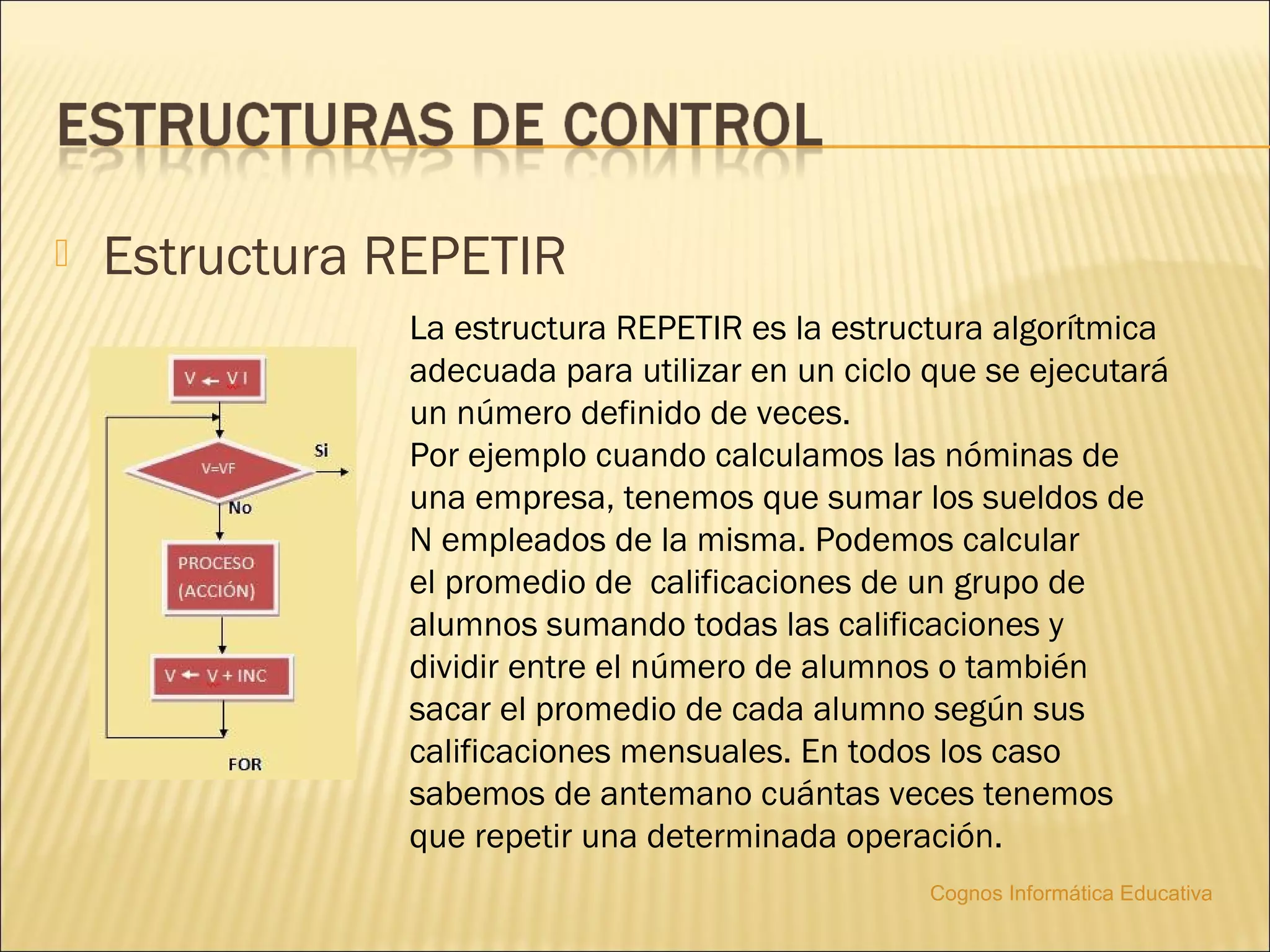    Estructura REPETIR
               La estructura REPETIR es la estructura algorítmica
               adecuada para utilizar en un ciclo que se ejecutará
               un número definido de veces.
               Por ejemplo cuando calculamos las nóminas de
               una empresa, tenemos que sumar los sueldos de
               N empleados de la misma. Podemos calcular
               el promedio de calificaciones de un grupo de
               alumnos sumando todas las calificaciones y
               dividir entre el número de alumnos o también
               sacar el promedio de cada alumno según sus
               calificaciones mensuales. En todos los caso
               sabemos de antemano cuántas veces tenemos
               que repetir una determinada operación.
                                                 Cognos Informática Educativa
 