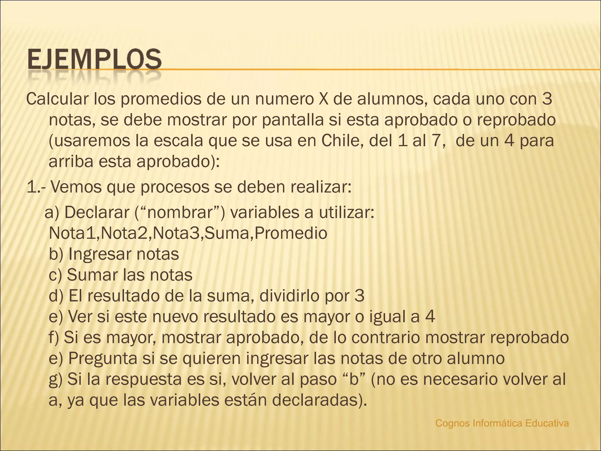 Calcular los promedios de un numero X de alumnos, cada uno con 3
    notas, se debe mostrar por pantalla si esta aprobado o reprobado
    (usaremos la escala que se usa en Chile, del 1 al 7,  de un 4 para
    arriba esta aprobado):
1.- Vemos que procesos se deben realizar:
   a) Declarar (“nombrar”) variables a utilizar:
    Nota1,Nota2,Nota3,Suma,Promedio
    b) Ingresar notas
    c) Sumar las notas
    d) El resultado de la suma, dividirlo por 3
    e) Ver si este nuevo resultado es mayor o igual a 4
    f) Si es mayor, mostrar aprobado, de lo contrario mostrar reprobado
    e) Pregunta si se quieren ingresar las notas de otro alumno
    g) Si la respuesta es si, volver al paso “b” (no es necesario volver al
    a, ya que las variables están declaradas).
                                                        Cognos Informática Educativa
 