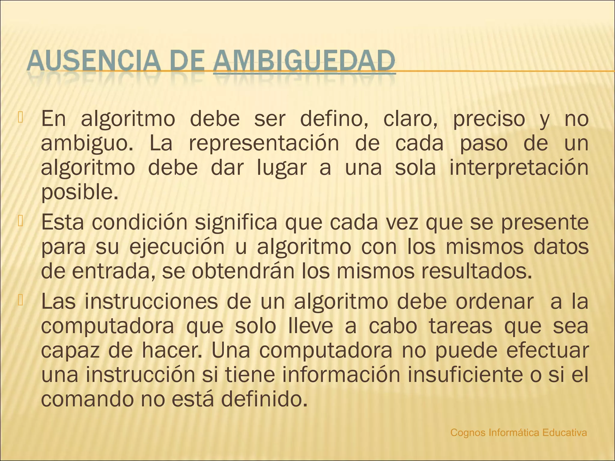    En algoritmo debe ser defino, claro, preciso y no
    ambiguo. La representación de cada paso de un
    algoritmo debe dar lugar a una sola interpretación
    posible.
   Esta condición significa que cada vez que se presente
    para su ejecución u algoritmo con los mismos datos
    de entrada, se obtendrán los mismos resultados.
   Las instrucciones de un algoritmo debe ordenar a la
    computadora que solo lleve a cabo tareas que sea
    capaz de hacer. Una computadora no puede efectuar
    una instrucción si tiene información insuficiente o si el
    comando no está definido.
                                              Cognos Informática Educativa
 