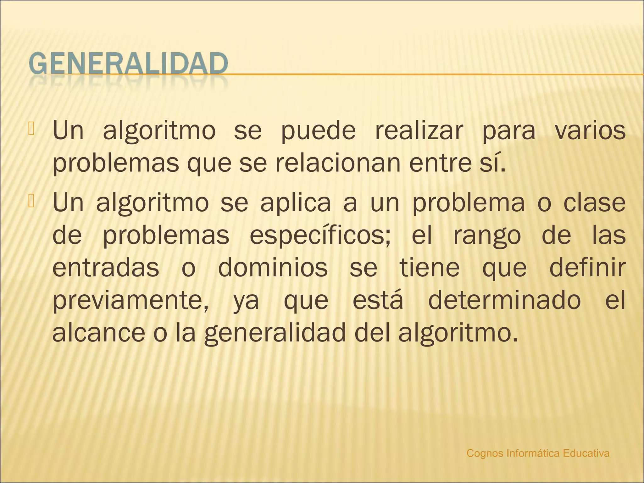    Un algoritmo se puede realizar para varios
    problemas que se relacionan entre sí.
   Un algoritmo se aplica a un problema o clase
    de problemas específicos; el rango de las
    entradas o dominios se tiene que definir
    previamente, ya que está determinado el
    alcance o la generalidad del algoritmo.



                                   Cognos Informática Educativa
 