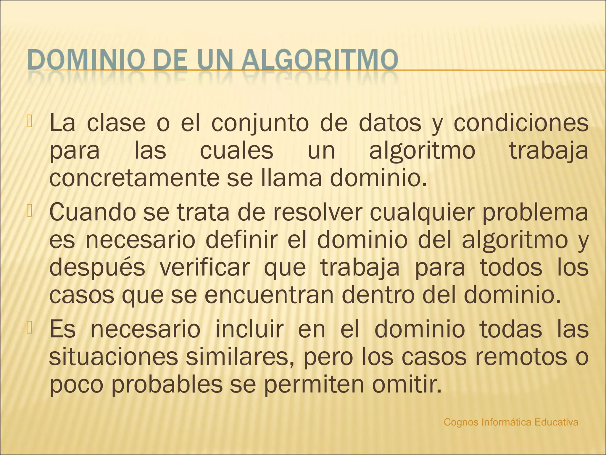    La clase o el conjunto de datos y condiciones
    para las cuales un algoritmo trabaja
    concretamente se llama dominio.
   Cuando se trata de resolver cualquier problema
    es necesario definir el dominio del algoritmo y
    después verificar que trabaja para todos los
    casos que se encuentran dentro del dominio.
   Es necesario incluir en el dominio todas las
    situaciones similares, pero los casos remotos o
    poco probables se permiten omitir.
                                      Cognos Informática Educativa
 