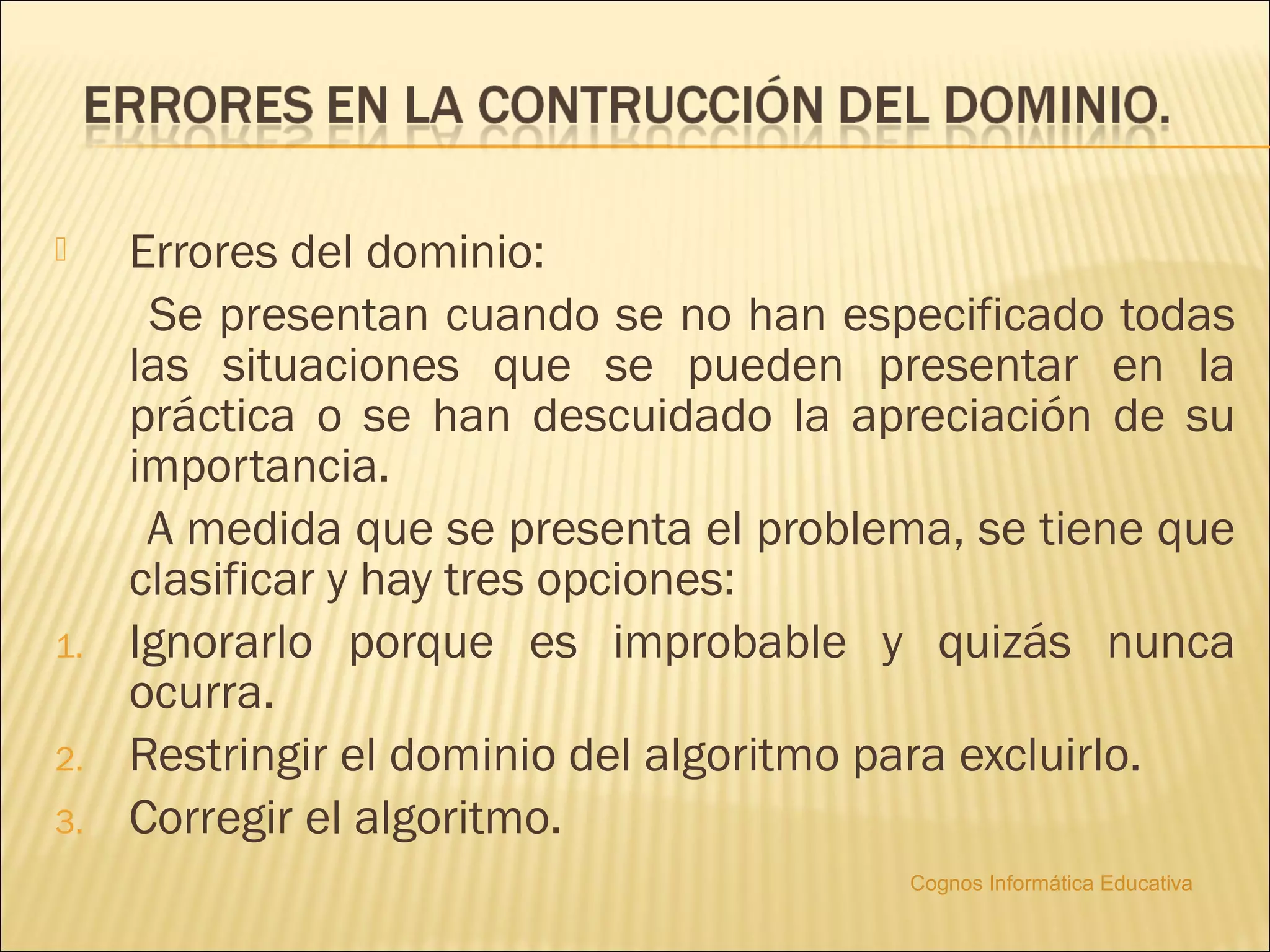     Errores del dominio:
      Se presentan cuando se no han especificado todas
     las situaciones que se pueden presentar en la
     práctica o se han descuidado la apreciación de su
     importancia.
      A medida que se presenta el problema, se tiene que
     clasificar y hay tres opciones:
1.   Ignorarlo porque es improbable y quizás nunca
     ocurra.
2.   Restringir el dominio del algoritmo para excluirlo.
3.   Corregir el algoritmo.
                                        Cognos Informática Educativa
 
