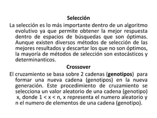 Selección La selección es lo más importante dentro de un algoritmo evolutivo ya que permite obtener la mejor respuesta dentro de espacios de búsquedas que son óptimas. Aunque existen diversos métodos de selección de las mejores resultados y descartar los que no son óptimos, la mayoría de métodos de selección son estocásticos y determinanticos. Crossover El cruzamiento se basa sobre 2 cadenas ( genotipos )  para formar una nueva cadena (genotipos) en la nueva generación. Este procedimiento de cruzamiento se selecciona un valor aleatorio de una cadena (genotipo)  x, donde 1 < x < n, x representa el numero aleatorio y n el numero de elementos de una cadena (genotipo).  
