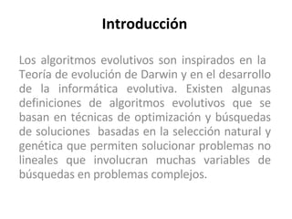 Introducción Los algoritmos evolutivos son inspirados en la  Teoría de evolución de Darwin y en el desarrollo de la informática evolutiva. Existen algunas definiciones de algoritmos evolutivos que se basan en técnicas de optimización y búsquedas de soluciones  basadas en la selección natural y genética que permiten solucionar problemas no lineales que involucran muchas variables de búsquedas en problemas complejos.  