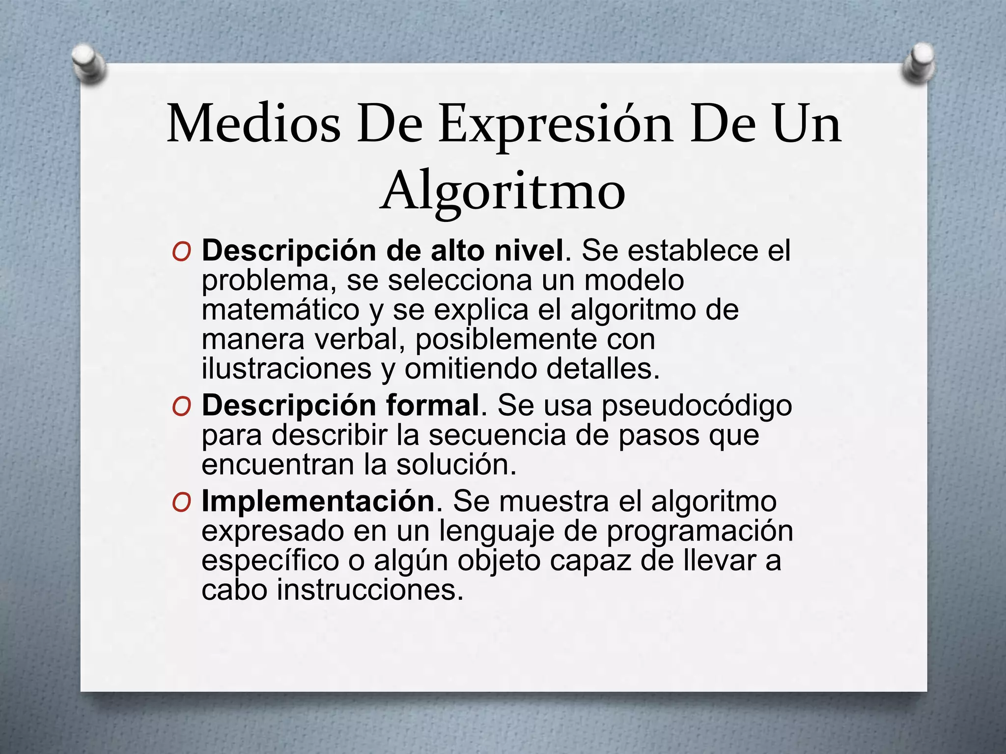 Medios De Expresión De Un
Algoritmo
O Descripción de alto nivel. Se establece el
problema, se selecciona un modelo
matemático y se explica el algoritmo de
manera verbal, posiblemente con
ilustraciones y omitiendo detalles.
O Descripción formal. Se usa pseudocódigo
para describir la secuencia de pasos que
encuentran la solución.
O Implementación. Se muestra el algoritmo
expresado en un lenguaje de programación
específico o algún objeto capaz de llevar a
cabo instrucciones.
 