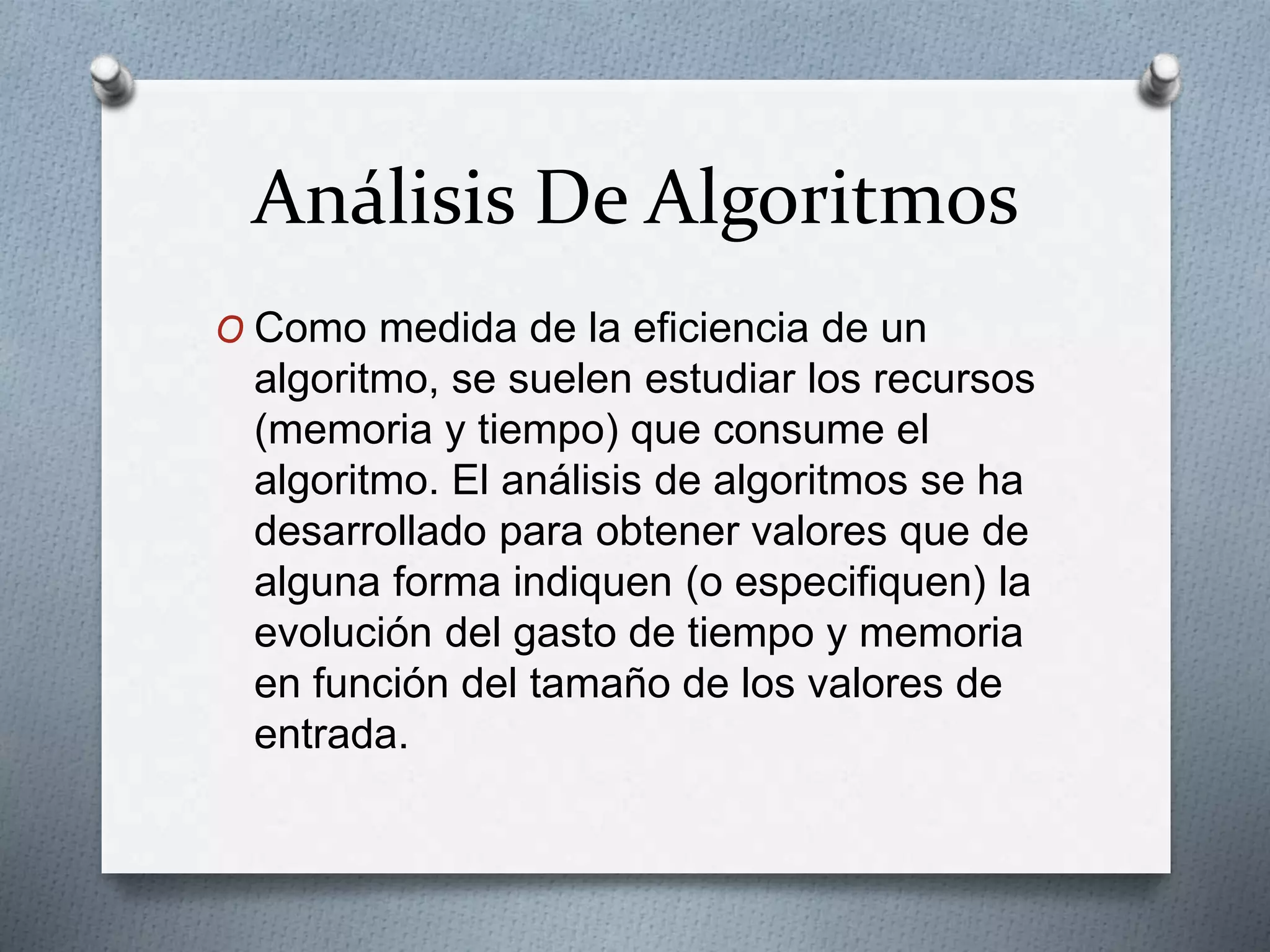 Análisis De Algoritmos
O Como medida de la eficiencia de un
algoritmo, se suelen estudiar los recursos
(memoria y tiempo) que consume el
algoritmo. El análisis de algoritmos se ha
desarrollado para obtener valores que de
alguna forma indiquen (o especifiquen) la
evolución del gasto de tiempo y memoria
en función del tamaño de los valores de
entrada.
 