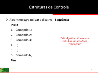 10
Estruturas de Controle
 Algoritmo para utilizar aplicativo - Sequência
Início
1. Comando 1;
2. Comando 2;
3. Comando 3;
4. . ;
5. . ;
6. Comando N;
Fim.
Este algoritmo só usa uma
estrutura de sequência
“Início/Fim”
 